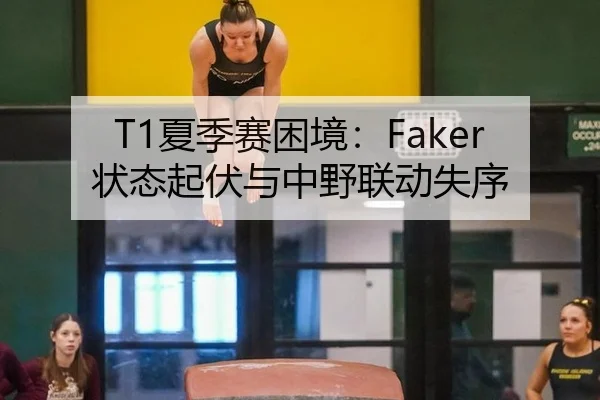 T1夏季赛困境：Faker状态起伏与中野联动失序