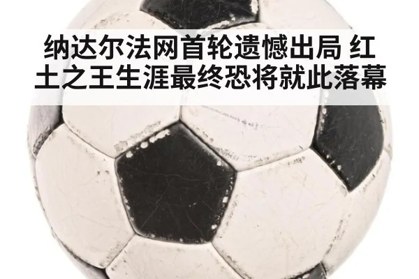 纳达尔法网首轮遗憾出局 红土之王生涯最终恐将就此落幕