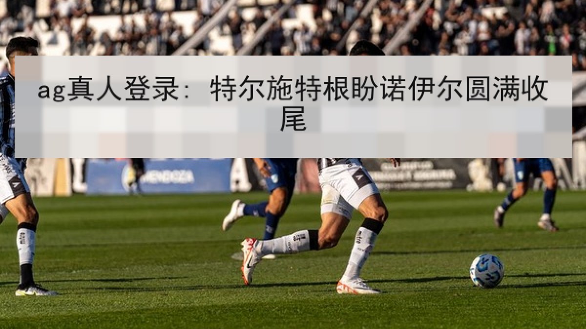 ag真人登录: 特尔施特根盼诺伊尔圆满收尾