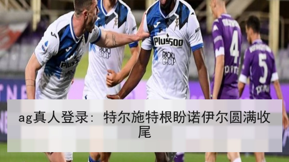 ag真人登录: 特尔施特根盼诺伊尔圆满收尾